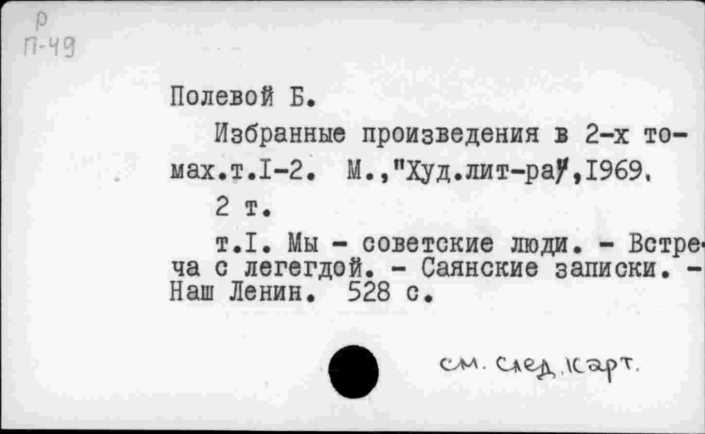 ﻿Полевой Б.
Избранные произведения в 2-х томах.т.1-2. М., "Худ. лит-ра)*,1969, 2 т.
т.1. Мы - советские люди. - Встреча с легегдой. - Саянские записки. -Наш Ленин. 528 с.